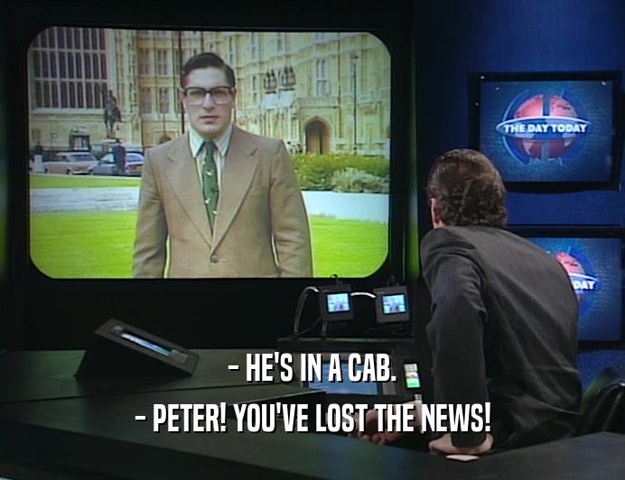 - HE'S IN A CAB.
 - PETER! YOU'VE LOST THE NEWS!
 