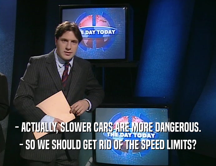 - ACTUALLY, SLOWER CARS ARE MORE DANGEROUS.
 - SO WE SHOULD GET RID OF THE SPEED LIMITS?
 