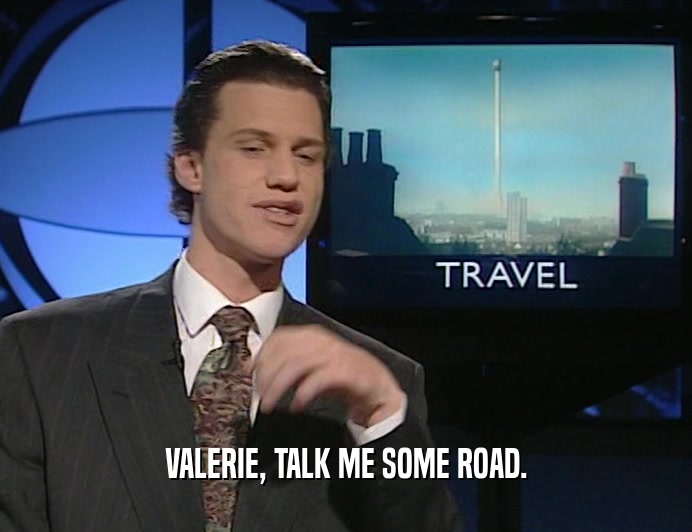 VALERIE, TALK ME SOME ROAD.
  