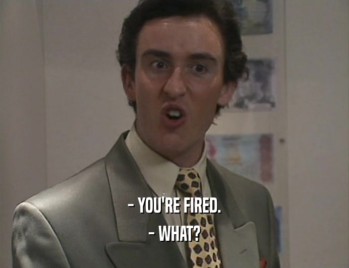 - YOU'RE FIRED.
 - WHAT?
 