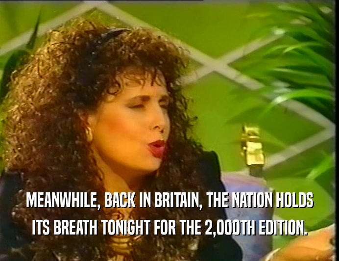 MEANWHILE, BACK IN BRITAIN, THE NATION HOLDS ITS BREATH TONIGHT FOR THE 2,000TH EDITION. 