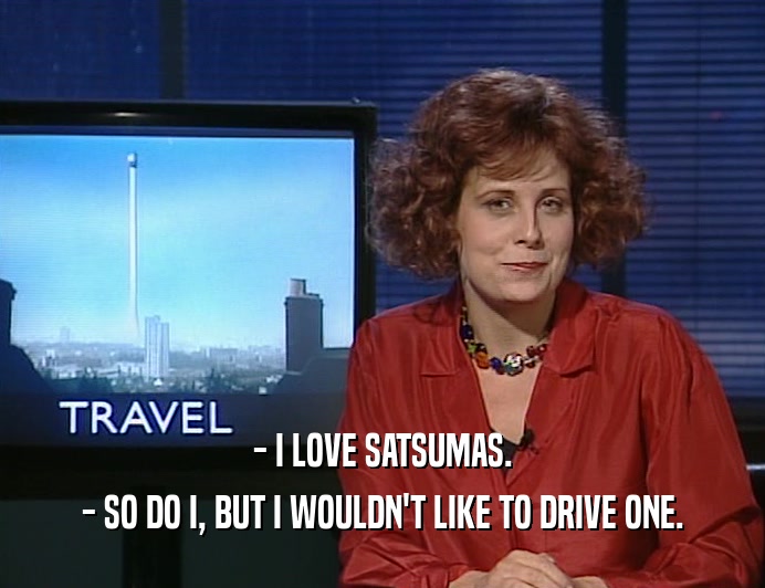- I LOVE SATSUMAS.
 - SO DO I, BUT I WOULDN'T LIKE TO DRIVE ONE.
 