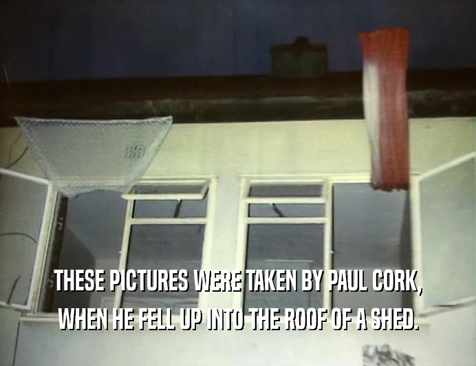 THESE PICTURES WERE TAKEN BY PAUL CORK,
 WHEN HE FELL UP INTO THE ROOF OF A SHED.
 