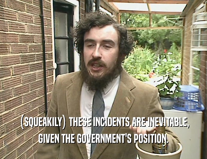 (SQUEAKILY) THESE INCIDENTS ARE INEVITABLE, GIVEN THE GOVERNMENT'S POSITION. 