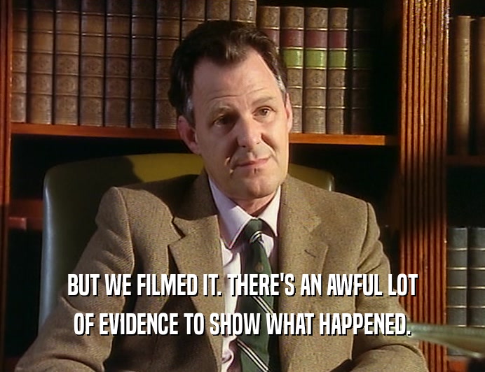 BUT WE FILMED IT. THERE'S AN AWFUL LOT
 OF EVIDENCE TO SHOW WHAT HAPPENED.
 