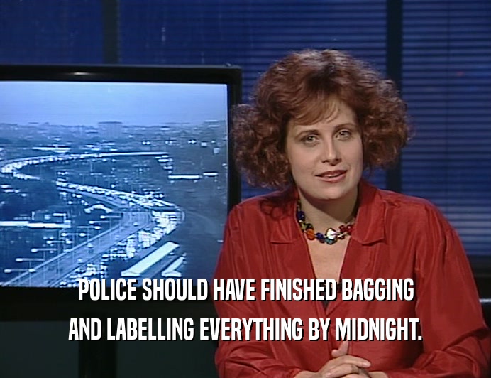 POLICE SHOULD HAVE FINISHED BAGGING AND LABELLING EVERYTHING BY MIDNIGHT. 