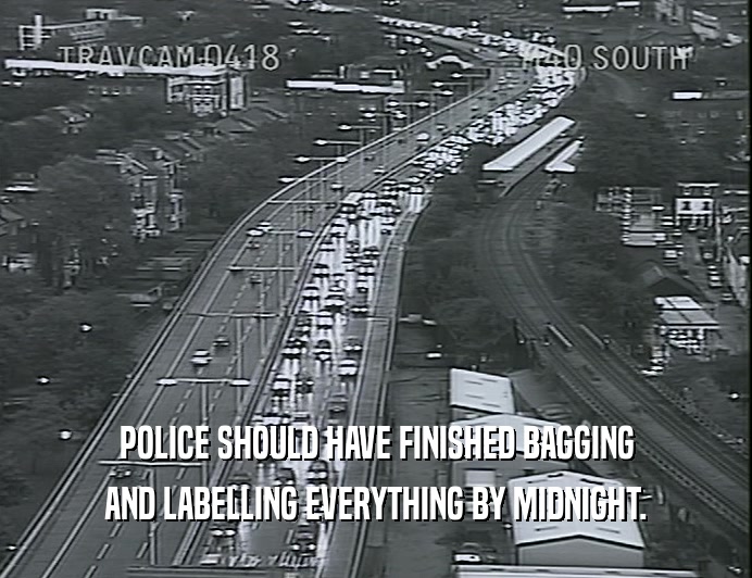 POLICE SHOULD HAVE FINISHED BAGGING AND LABELLING EVERYTHING BY MIDNIGHT. 