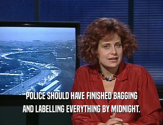 POLICE SHOULD HAVE FINISHED BAGGING AND LABELLING EVERYTHING BY MIDNIGHT. 