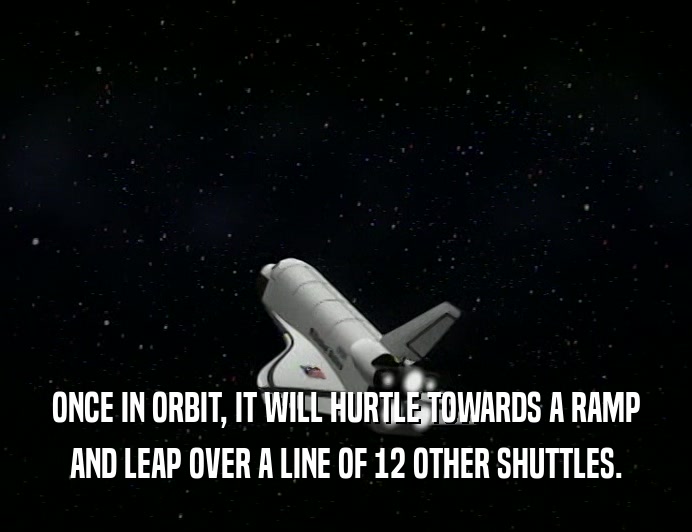 ONCE IN ORBIT, IT WILL HURTLE TOWARDS A RAMP
 AND LEAP OVER A LINE OF 12 OTHER SHUTTLES.
 