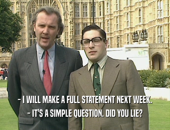 - I WILL MAKE A FULL STATEMENT NEXT WEEK. - IT'S A SIMPLE QUESTION. DID YOU LIE? 
