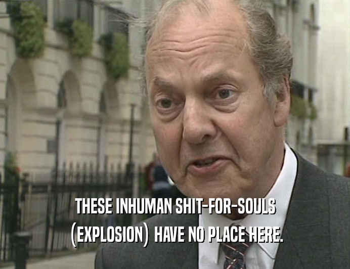 THESE INHUMAN SHIT-FOR-SOULS (EXPLOSION) HAVE NO PLACE HERE. 