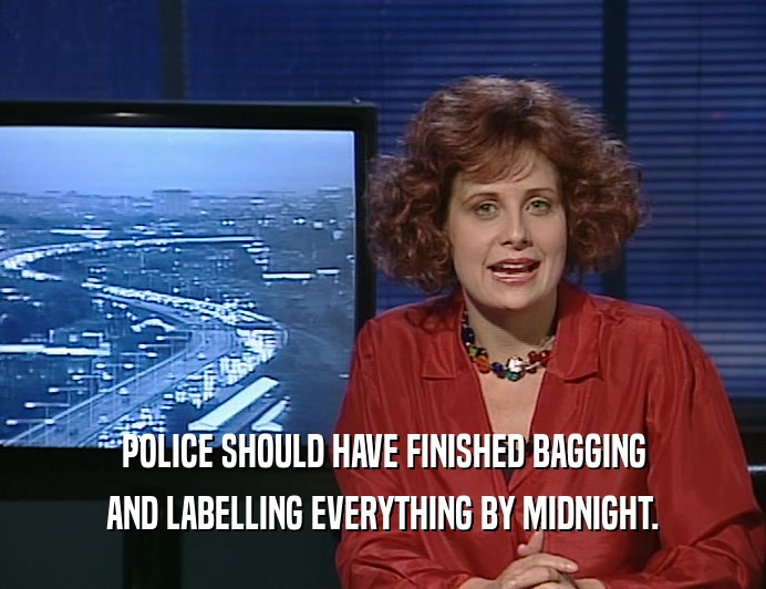 POLICE SHOULD HAVE FINISHED BAGGING AND LABELLING EVERYTHING BY MIDNIGHT. 