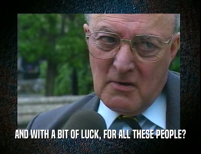 AND WITH A BIT OF LUCK, FOR ALL THESE PEOPLE?  