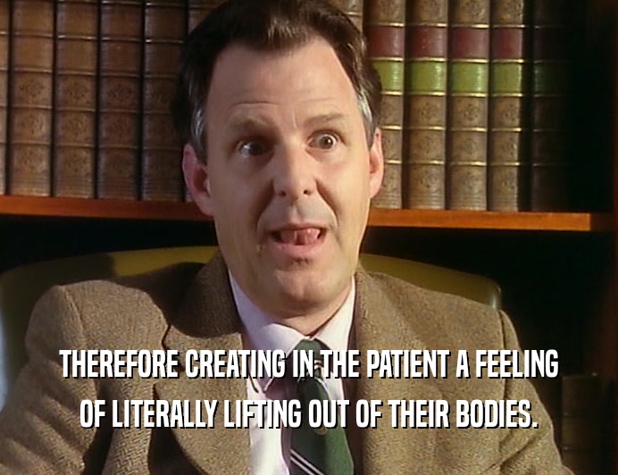 THEREFORE CREATING IN THE PATIENT A FEELING OF LITERALLY LIFTING OUT OF THEIR BODIES. 