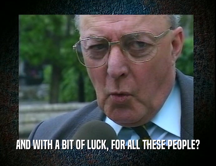 AND WITH A BIT OF LUCK, FOR ALL THESE PEOPLE?  