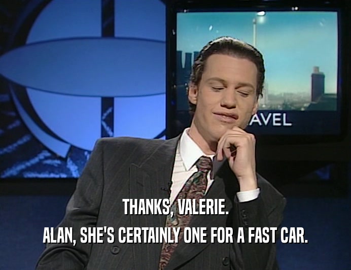 THANKS, VALERIE.
 ALAN, SHE'S CERTAINLY ONE FOR A FAST CAR.
 