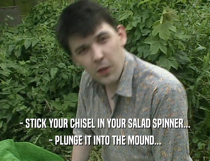 - STICK YOUR CHISEL IN YOUR SALAD SPINNER...
 - PLUNGE IT INTO THE MOUND...
 