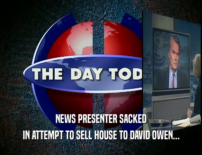 NEWS PRESENTER SACKED
 IN ATTEMPT TO SELL HOUSE TO DAVID OWEN...
 