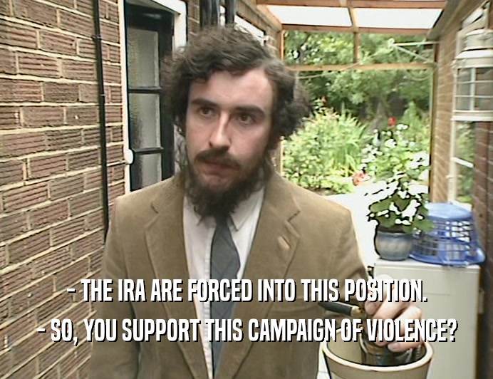 - THE IRA ARE FORCED INTO THIS POSITION.
 - SO, YOU SUPPORT THIS CAMPAIGN OF VIOLENCE?
 