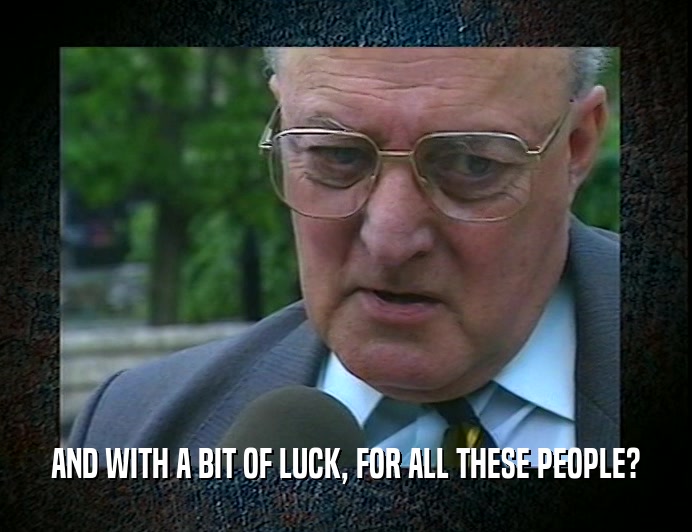 AND WITH A BIT OF LUCK, FOR ALL THESE PEOPLE?  
