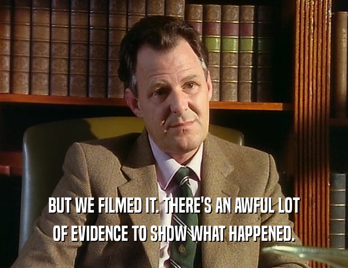 BUT WE FILMED IT. THERE'S AN AWFUL LOT
 OF EVIDENCE TO SHOW WHAT HAPPENED.
 