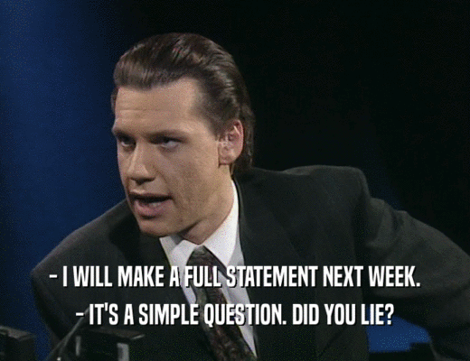 - I WILL MAKE A FULL STATEMENT NEXT WEEK. - IT'S A SIMPLE QUESTION. DID YOU LIE? 