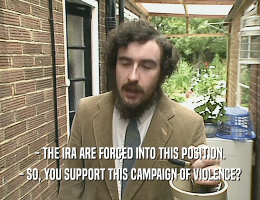 - THE IRA ARE FORCED INTO THIS POSITION.
 - SO, YOU SUPPORT THIS CAMPAIGN OF VIOLENCE?
 