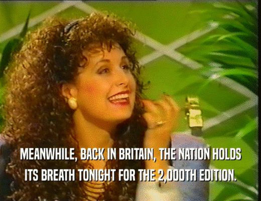 MEANWHILE, BACK IN BRITAIN, THE NATION HOLDS
 ITS BREATH TONIGHT FOR THE 2,000TH EDITION.
 