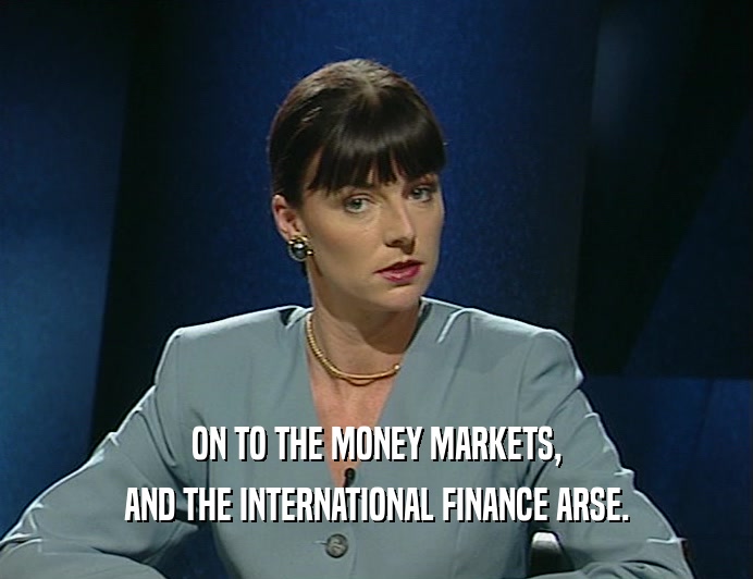 ON TO THE MONEY MARKETS,
 AND THE INTERNATIONAL FINANCE ARSE.
 