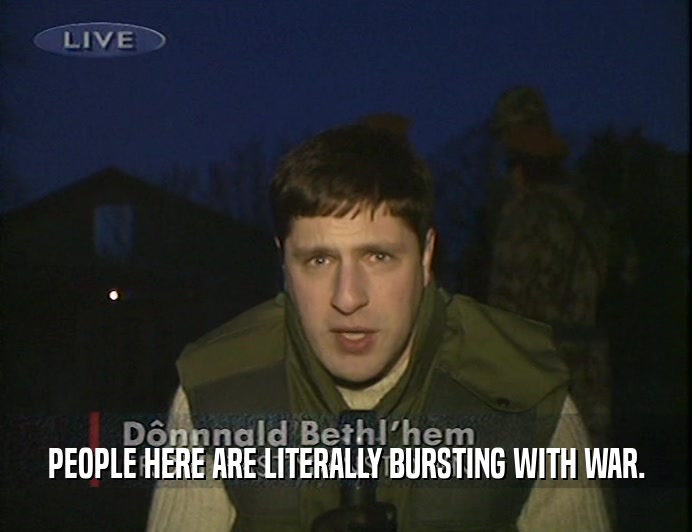 PEOPLE HERE ARE LITERALLY BURSTING WITH WAR.  