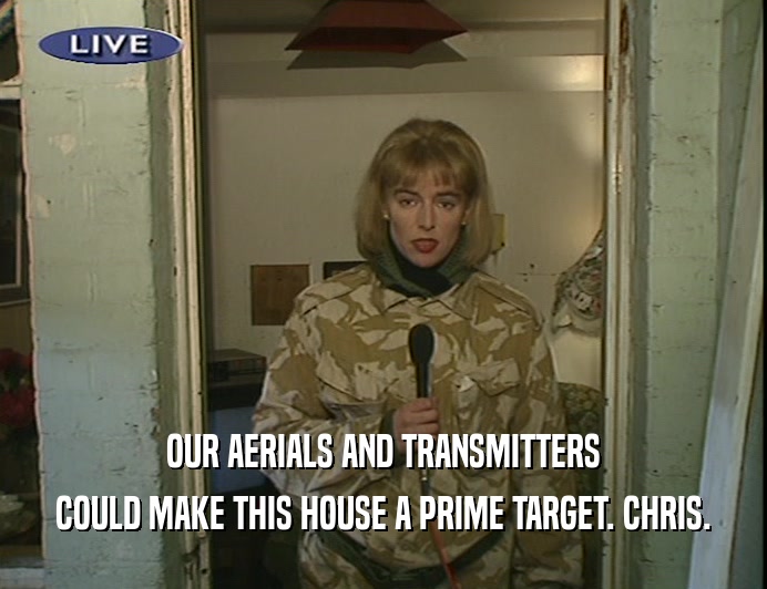 OUR AERIALS AND TRANSMITTERS
 COULD MAKE THIS HOUSE A PRIME TARGET. CHRIS.
 