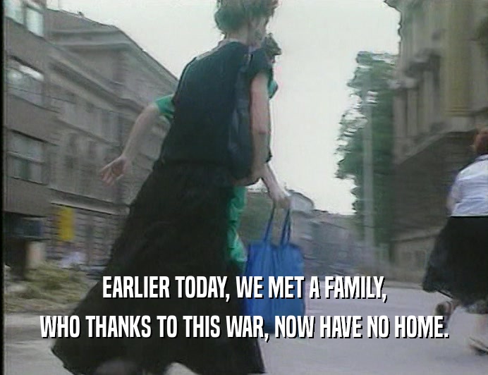 EARLIER TODAY, WE MET A FAMILY,
 WHO THANKS TO THIS WAR, NOW HAVE NO HOME.
 