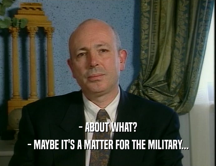 - ABOUT WHAT?
 - MAYBE IT'S A MATTER FOR THE MILITARY...
 
