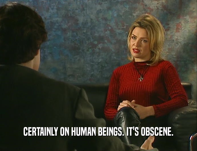 CERTAINLY ON HUMAN BEINGS. IT'S OBSCENE.  