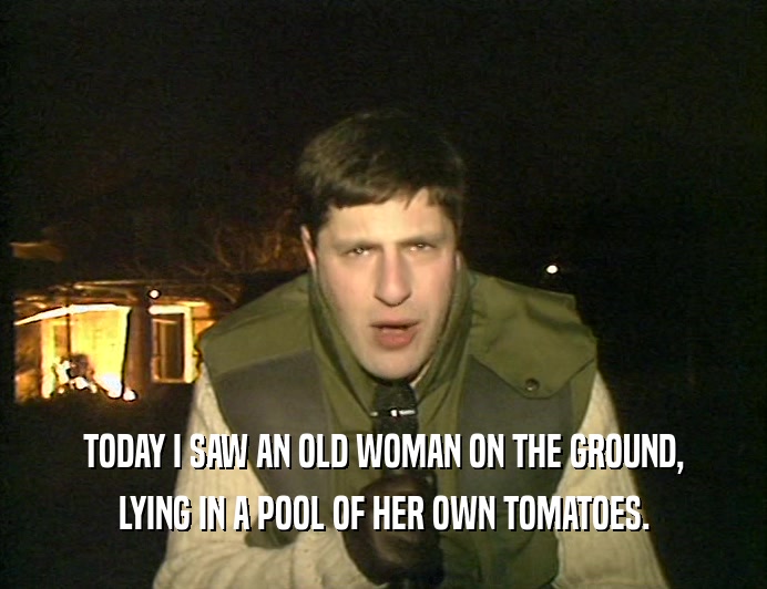 TODAY I SAW AN OLD WOMAN ON THE GROUND, LYING IN A POOL OF HER OWN TOMATOES. 