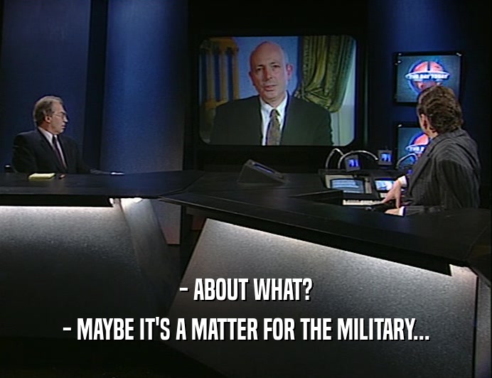 - ABOUT WHAT?
 - MAYBE IT'S A MATTER FOR THE MILITARY...
 