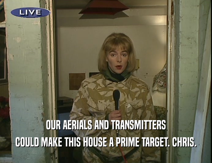OUR AERIALS AND TRANSMITTERS
 COULD MAKE THIS HOUSE A PRIME TARGET. CHRIS.
 
