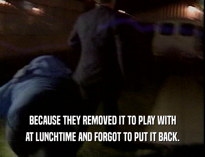 BECAUSE THEY REMOVED IT TO PLAY WITH AT LUNCHTIME AND FORGOT TO PUT IT BACK. 