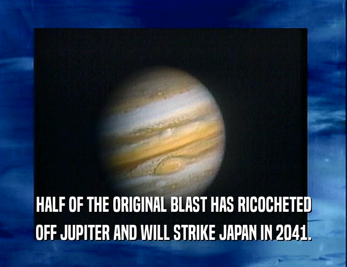 HALF OF THE ORIGINAL BLAST HAS RICOCHETED
 OFF JUPITER AND WILL STRIKE JAPAN IN 2041.
 