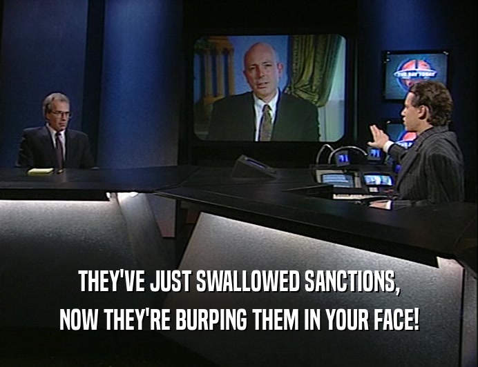 THEY'VE JUST SWALLOWED SANCTIONS,
 NOW THEY'RE BURPING THEM IN YOUR FACE!
 