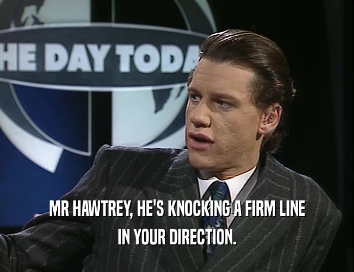 MR HAWTREY, HE'S KNOCKING A FIRM LINE
 IN YOUR DIRECTION.
 