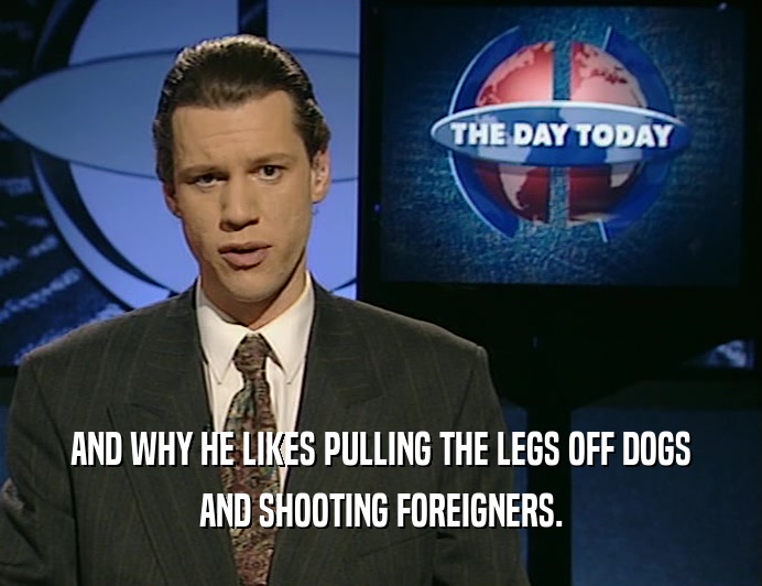 AND WHY HE LIKES PULLING THE LEGS OFF DOGS AND SHOOTING FOREIGNERS. 
