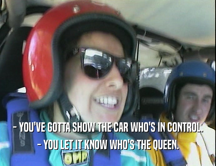 - YOU'VE GOTTA SHOW THE CAR WHO'S IN CONTROL.
 - YOU LET IT KNOW WHO'S THE QUEEN.
 