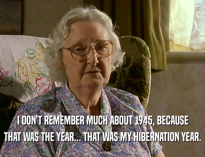 I DON'T REMEMBER MUCH ABOUT 1945, BECAUSE
 THAT WAS THE YEAR... THAT WAS MY HIBERNATION YEAR.
 