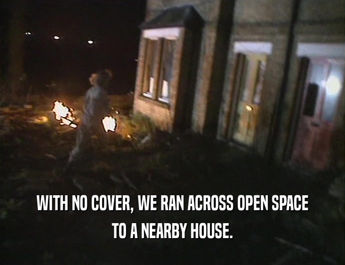 WITH NO COVER, WE RAN ACROSS OPEN SPACE
 TO A NEARBY HOUSE.
 