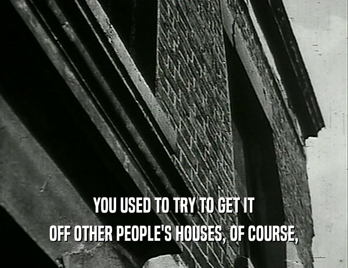 YOU USED TO TRY TO GET IT OFF OTHER PEOPLE'S HOUSES, OF COURSE, 