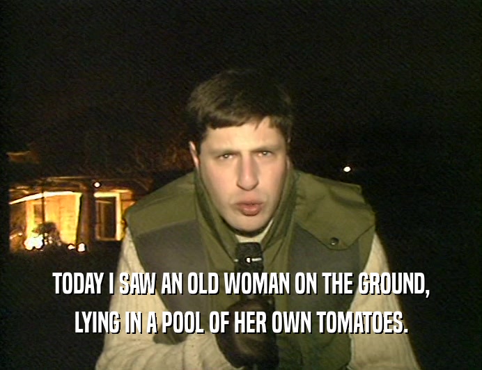 TODAY I SAW AN OLD WOMAN ON THE GROUND, LYING IN A POOL OF HER OWN TOMATOES. 