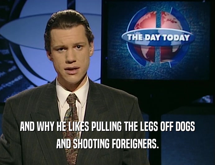 AND WHY HE LIKES PULLING THE LEGS OFF DOGS AND SHOOTING FOREIGNERS. 