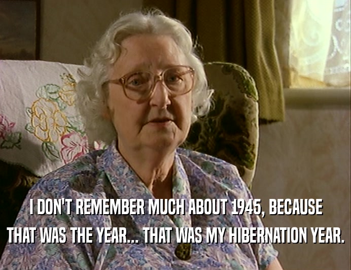 I DON'T REMEMBER MUCH ABOUT 1945, BECAUSE
 THAT WAS THE YEAR... THAT WAS MY HIBERNATION YEAR.
 