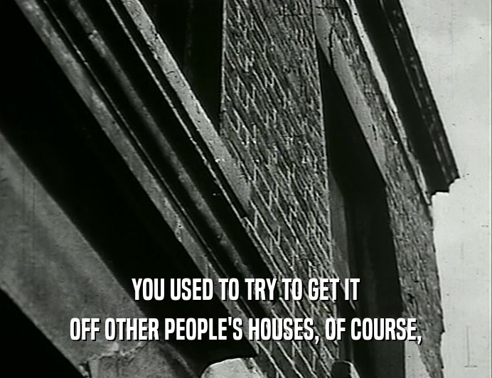 YOU USED TO TRY TO GET IT OFF OTHER PEOPLE'S HOUSES, OF COURSE, 